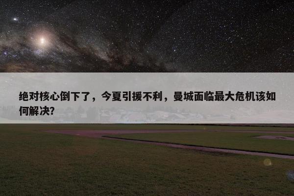 绝对核心倒下了，今夏引援不利，曼城面临最大危机该如何解决？