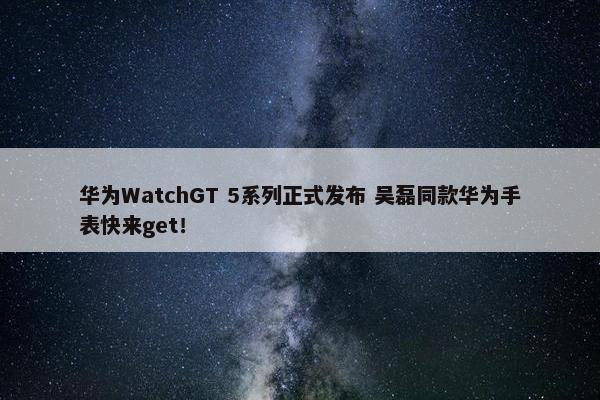 华为WatchGT 5系列正式发布 吴磊同款华为手表快来get！