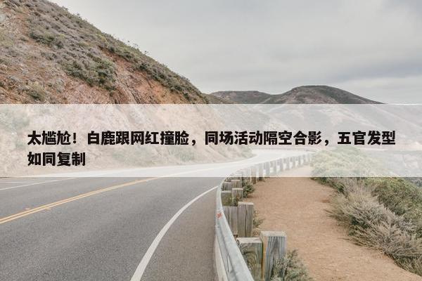 太尴尬！白鹿跟网红撞脸，同场活动隔空合影，五官发型如同复制