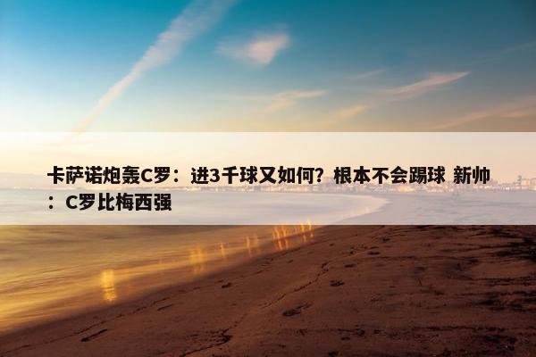 卡萨诺炮轰C罗：进3千球又如何？根本不会踢球 新帅：C罗比梅西强