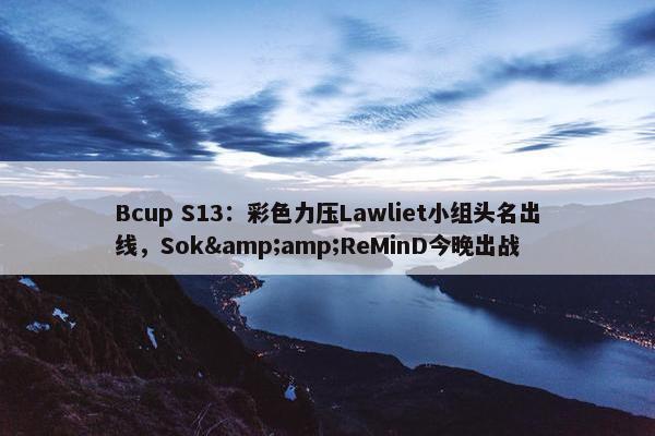 Bcup S13：彩色力压Lawliet小组头名出线，Sok&amp;ReMinD今晚出战