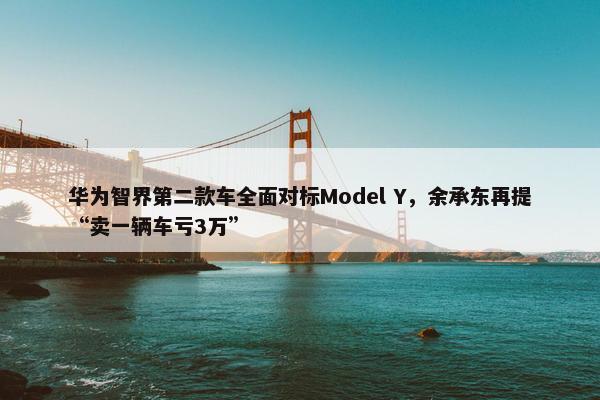 华为智界第二款车全面对标Model Y，余承东再提“卖一辆车亏3万”