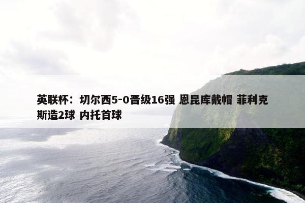 英联杯：切尔西5-0晋级16强 恩昆库戴帽 菲利克斯造2球 内托首球