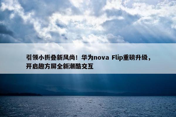 引领小折叠新风尚！华为nova Flip重磅升级，开启趣方屏全新潮酷交互