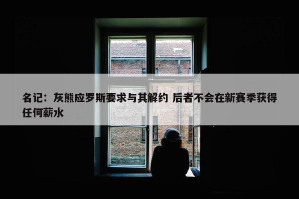 名记：灰熊应罗斯要求与其解约 后者不会在新赛季获得任何薪水