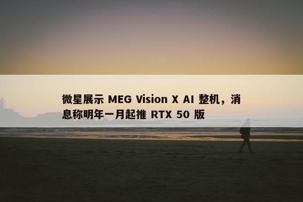 微星展示 MEG Vision X AI 整机，消息称明年一月起推 RTX 50 版