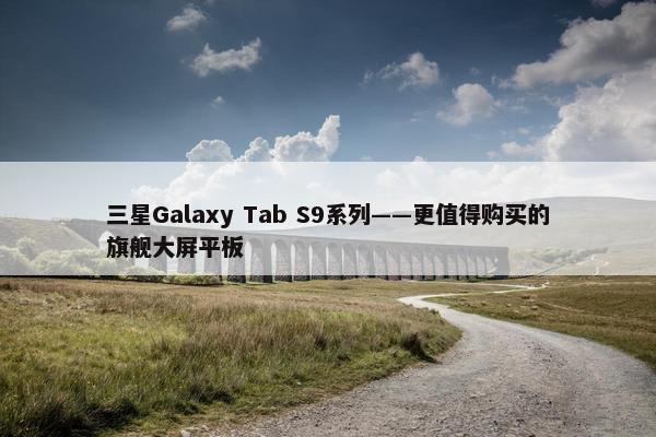 三星Galaxy Tab S9系列——更值得购买的旗舰大屏平板