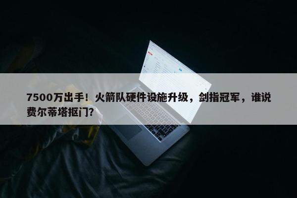 7500万出手！火箭队硬件设施升级，剑指冠军，谁说费尔蒂塔抠门？