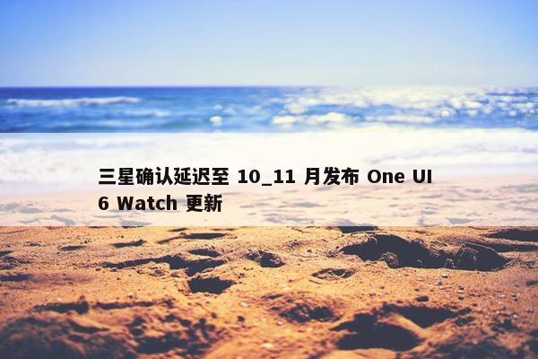 三星确认延迟至 10_11 月发布 One UI 6 Watch 更新