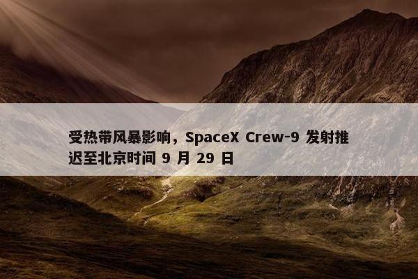 受热带风暴影响，SpaceX Crew-9 发射推迟至北京时间 9 月 29 日