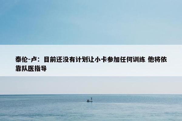 泰伦-卢：目前还没有计划让小卡参加任何训练 他将依靠队医指导