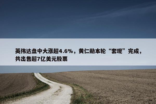 英伟达盘中大涨超4.6%，黄仁勋本轮“套现”完成，共出售超7亿美元股票