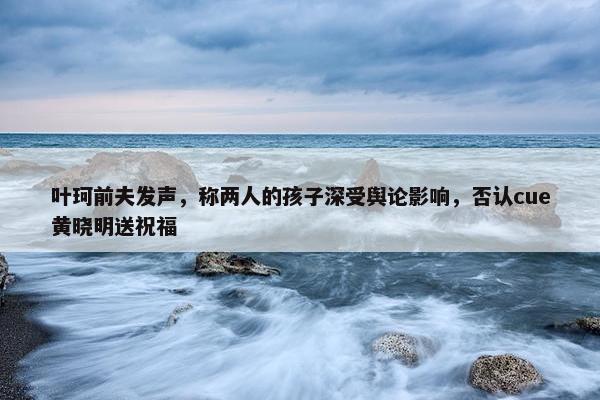 叶珂前夫发声，称两人的孩子深受舆论影响，否认cue黄晓明送祝福