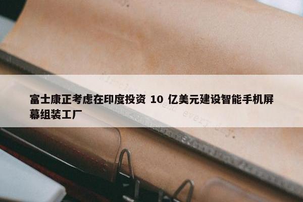 富士康正考虑在印度投资 10 亿美元建设智能手机屏幕组装工厂