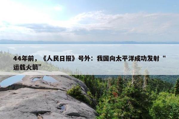 44年前，《人民日报》号外：我国向太平洋成功发射“运载火箭”