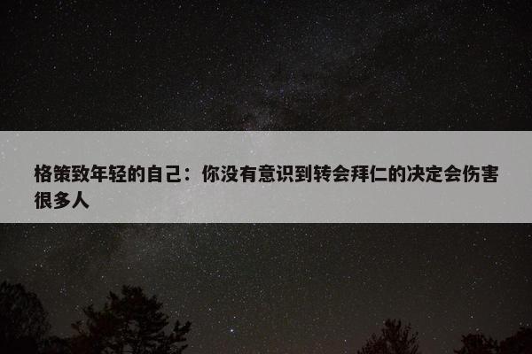 格策致年轻的自己：你没有意识到转会拜仁的决定会伤害很多人