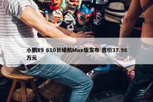 小鹏X9 610长续航Max版发布 售价37.98万元