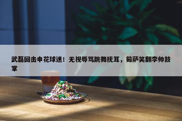 武磊回击申花球迷！无视辱骂跳舞抚耳，茹萨笑翻李帅鼓掌