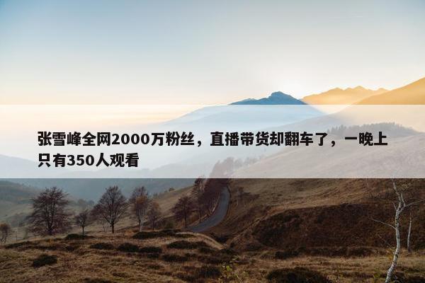 张雪峰全网2000万粉丝，直播带货却翻车了，一晚上只有350人观看