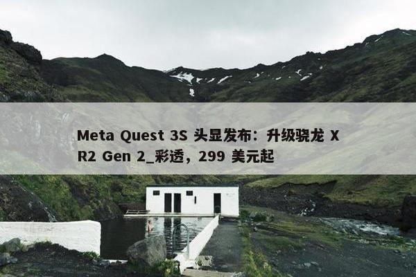 Meta Quest 3S 头显发布：升级骁龙 XR2 Gen 2_彩透，299 美元起