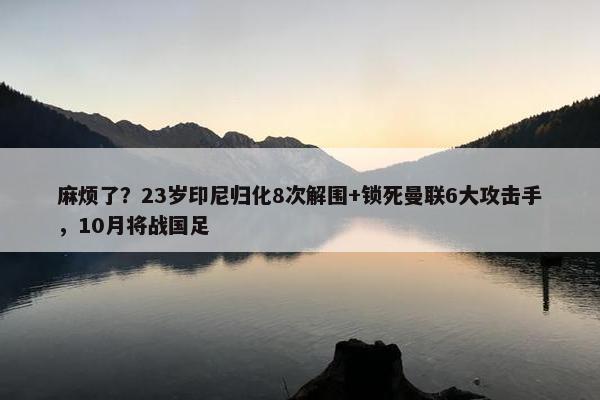 麻烦了？23岁印尼归化8次解围+锁死曼联6大攻击手，10月将战国足