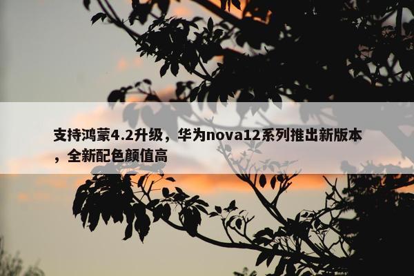 支持鸿蒙4.2升级，华为nova12系列推出新版本，全新配色颜值高