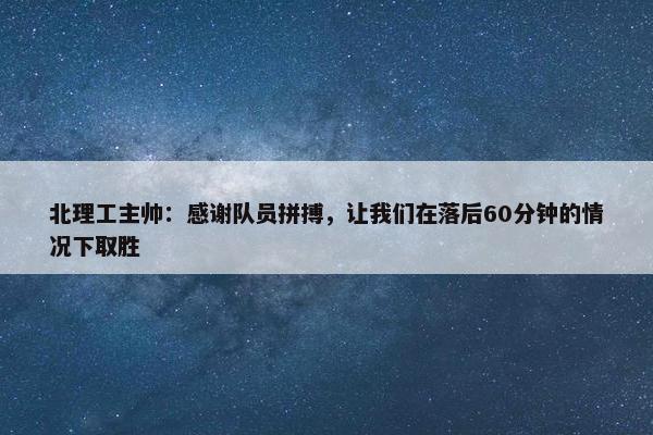 北理工主帅：感谢队员拼搏，让我们在落后60分钟的情况下取胜