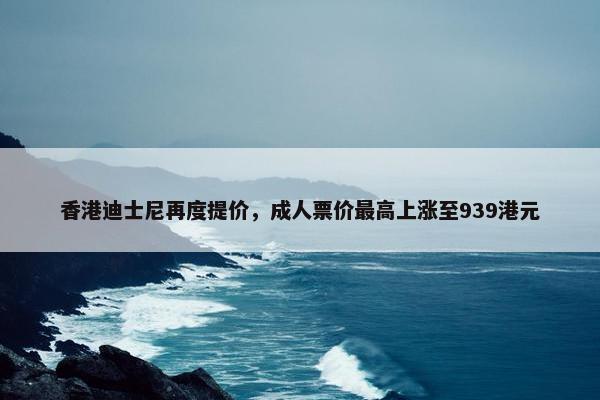 香港迪士尼再度提价，成人票价最高上涨至939港元