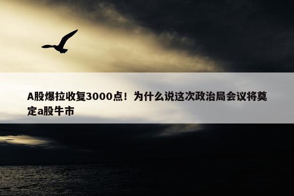 A股爆拉收复3000点！为什么说这次政治局会议将奠定a股牛市