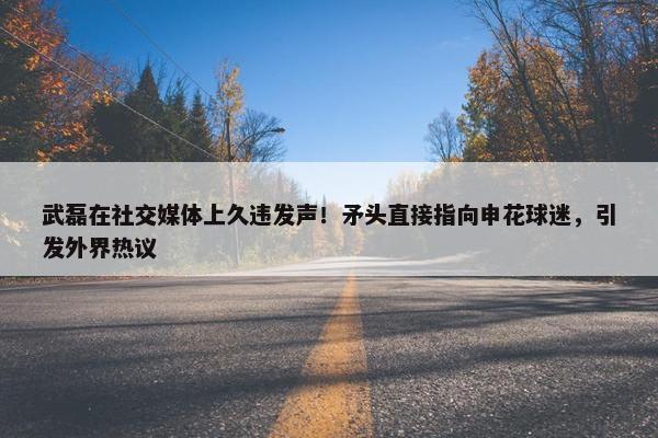 武磊在社交媒体上久违发声！矛头直接指向申花球迷，引发外界热议