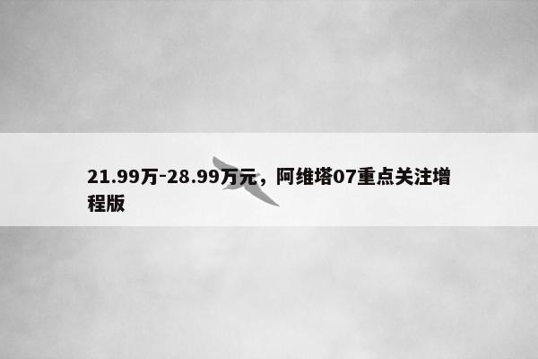 21.99万-28.99万元，阿维塔07重点关注增程版