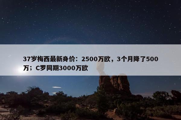 37岁梅西最新身价：2500万欧，3个月降了500万；C罗同期3000万欧