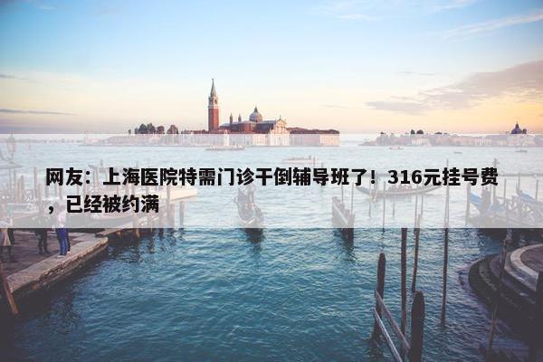 网友：上海医院特需门诊干倒辅导班了！316元挂号费，已经被约满