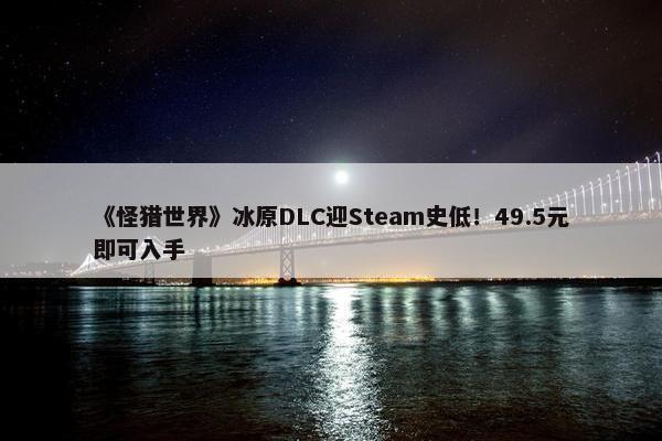 《怪猎世界》冰原DLC迎Steam史低！49.5元即可入手