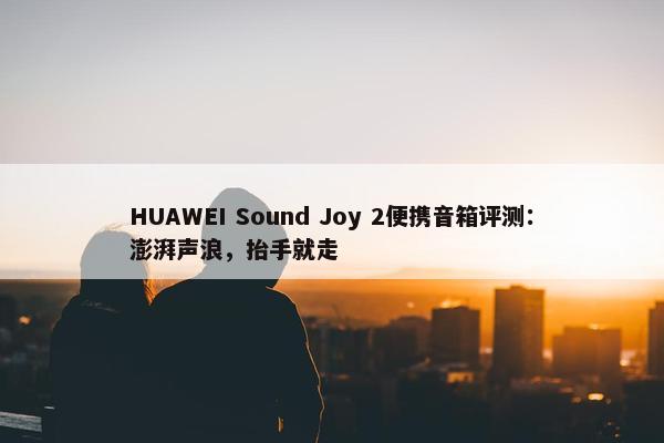 HUAWEI Sound Joy 2便携音箱评测：澎湃声浪，抬手就走