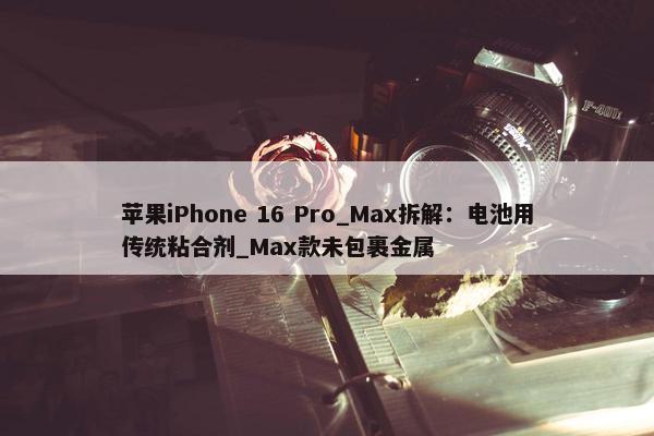 苹果iPhone 16 Pro_Max拆解：电池用传统粘合剂_Max款未包裹金属