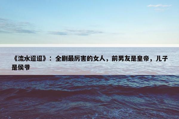 《流水迢迢》：全剧最厉害的女人，前男友是皇帝，儿子是侯爷