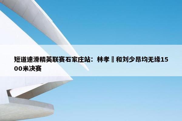 短道速滑精英联赛石家庄站：林孝埈和刘少昂均无缘1500米决赛