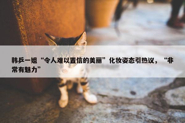 韩乒一姐“令人难以置信的美丽”化妆姿态引热议，“非常有魅力”