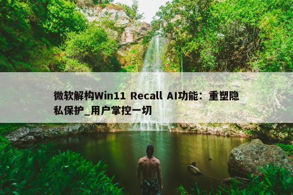 微软解构Win11 Recall AI功能：重塑隐私保护_用户掌控一切