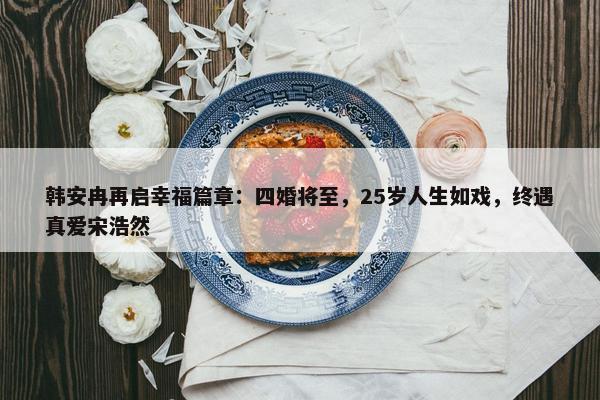 韩安冉再启幸福篇章：四婚将至，25岁人生如戏，终遇真爱宋浩然