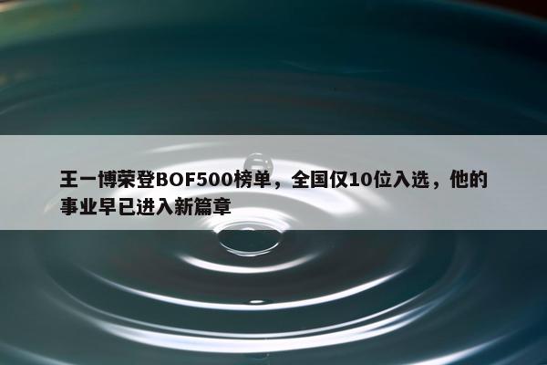 王一博荣登BOF500榜单，全国仅10位入选，他的事业早已进入新篇章