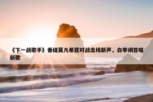 《下一战歌手》香缇莫凡希亚对战出线新声，白举纲首唱新歌