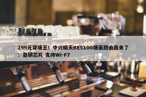 299元穿墙王！中兴晴天BE5100墙面路由器来了：自研芯片 支持Wi-F7