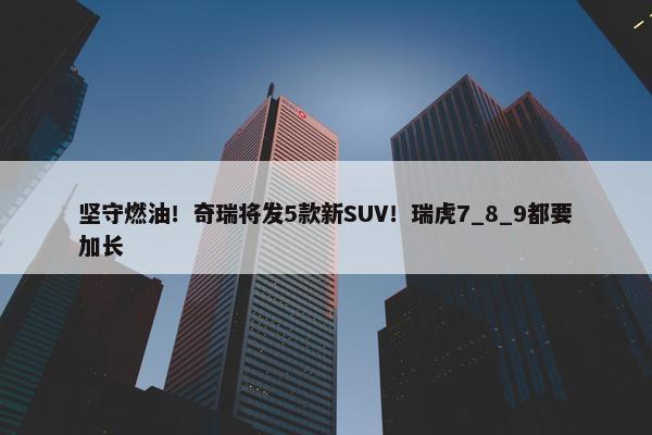 坚守燃油！奇瑞将发5款新SUV！瑞虎7_8_9都要加长