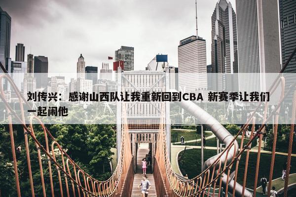 刘传兴：感谢山西队让我重新回到CBA 新赛季让我们一起闹他