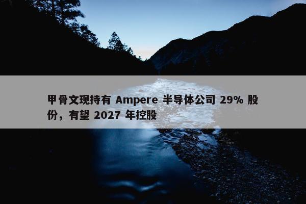 甲骨文现持有 Ampere 半导体公司 29% 股份，有望 2027 年控股