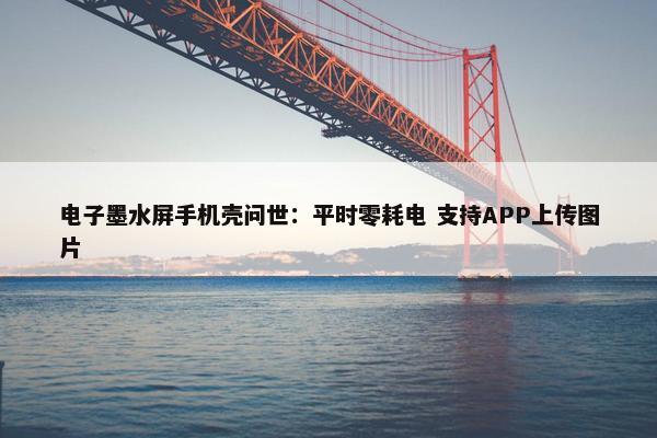 电子墨水屏手机壳问世：平时零耗电 支持APP上传图片