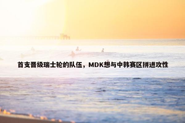 首支晋级瑞士轮的队伍，MDK想与中韩赛区拼进攻性