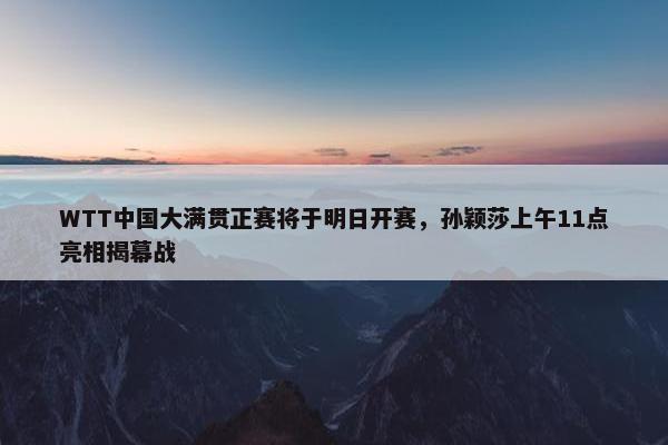 WTT中国大满贯正赛将于明日开赛，孙颖莎上午11点亮相揭幕战